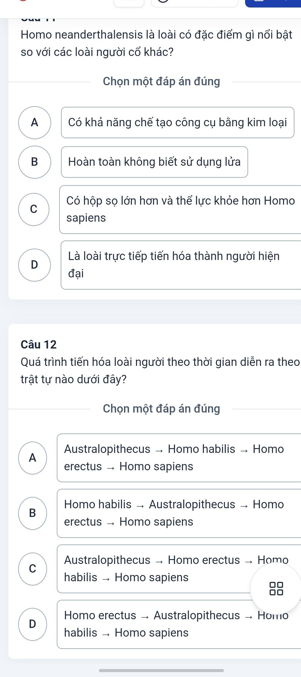 Homo neanderthalensis là loài có đặc điểm gì nổi bật
so với các loài người cổ khác?
Chọn một đáp án đúng
A Có khả năng chế tạo công cụ bằng kim loại
B Hoàn toàn không biết sử dụng lửa
Có hộp sọ lớn hơn và thể lực khỏe hơn Homo
C
sapiens
Là loài trực tiếp tiến hóa thành người hiện
D
đại
Câu 12
Quá trình tiến hóa loài người theo thời gian diễn ra theo
trật tự nào dưới đây?
Chọn một đáp án đúng
Australopithecus → Homo habilis → Homo
A
erectus Homo sapiens
Homo habilis → Australopithecus → Homo
B
erectus Homo sapiens
Australopithecus → Homo erectus → Homo
C
habilis Homo sapiens
88
Homo erectus → Australopithecus → Homo
D
habilis Homo sapiens