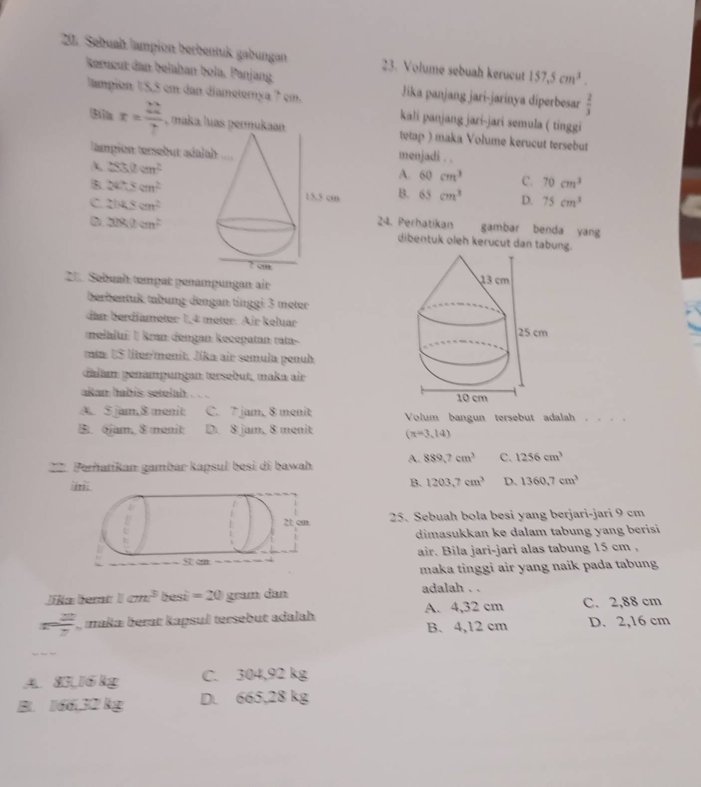 Sebuah lampion berbentuk gabungan 23. Volume sebuah kerucut 157.5cm^3.
kerucut dan belahan bola. Panjang
tampion 15,5 cm dan diameterya 7 cm.
Jika panjang jari-jarinya diperbesar  2/3 
kali panjang jari-jari semula ( tinggi
x= 22/7  , maka ltetap ) maka Volume kerucut tersebut
tampion tersebut ad
menjadi . .
A 2530cm^2
A. 60cm^3
B 242.5cm^2
C. 70cm^3
B. 65cm^3 D. 75cm^3
C 2b4≤ cm^2
24. Perhatikan gambar benda yang
D 208.0cm^2 dibentuk oleh kerucut dan tabung.
 
Z1. Sebuah tempät penampungan air
berbentuk tabung dengan tinggi 3 meter
dan berdíameter 1,4 meter. Air keluar
melafui İ kran dengan kecepatan rata-
rata 1S liter/menit. Jika air semula penuh
dalam penampungan tersebut, maka air
akan habís setelah
A. 5 jam,8 menit C. 7 jam, 8 menit
Volum bangun tersebut adalah . . . .
B. 6jam, 8 menit D. 8 jam, 8 menit
(π =3,14)
A. 889,7cm^3 C. 1256cm^3
22. Perhatikan gambar kapsul besi di bawah
B. 1203,7cm^3 D、 1360,7cm^3
25. Sebuah bola besi yang berjari-jari 9 cm
dimasukkan ke dalam tabung yang berisi
air. Bila jari-jari alas tabung 15 cm ,
maka tinggi air yang naik pada tabung
Jika Gert 1cm^3 besi =20 gram dan
adalah . .
A. 4,32 cm C. 2,88 cm
n= 22/7  makaı berat kapsul tersebut adalah
B. 4,12 cm D. 2,16 cm
A. 85,16kg
C. 304,92 kg
B. 166,32 kg
D. 665,28 kg