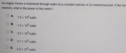 An engine moves a motorboat through water at a constant velocity of 22 meters/second. If the for
newtons, what is the power of the motor?
A. 7.9* 10^4watts
B. 1.3* 10^5watts
C. 2.5* 10^5watts
D. 3.7* 10^5 wat 
atts
E. 5.0* 10^5 y vatts