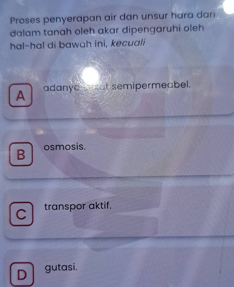 Proses penyerapan air dan unsur hara dari
dalam tanah oleh akar dipengaruhi oleh 
hal-hal di bawah ini, kecuali
adanyo sakat semipermeabel.
A
osmosis.
B
transpor aktif.
C
D gutasi.