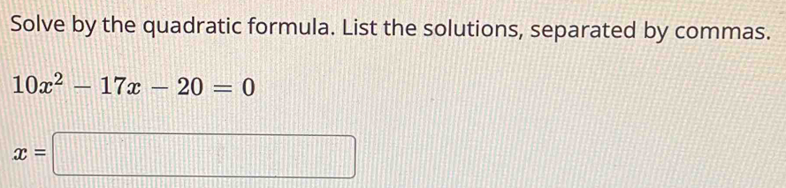 Solve by the quadratic formula. List the solutions, separated by commas.
10x^2-17x-20=0
x=□