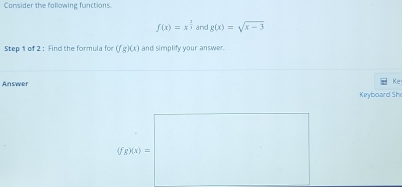 Consider the following functions
f(x)=x^(frac 2)3 and g(x)=sqrt(x-3)
Step 1 of 2 : Find the formula for (fg)(x) and simplify your answer 
Answer 
Ke 
Keyboard Sh
(fg)(x)=