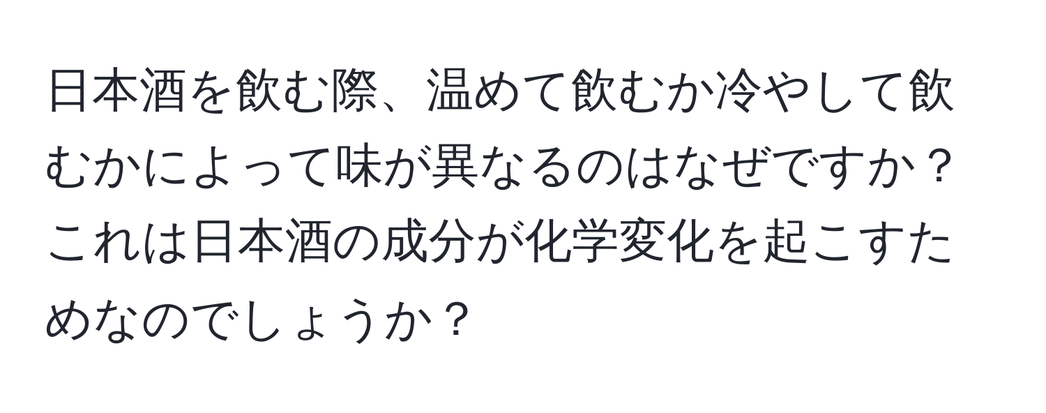 日本酒を飲む際、温めて飲むか冷やして飲むかによって味が異なるのはなぜですか？これは日本酒の成分が化学変化を起こすためなのでしょうか？