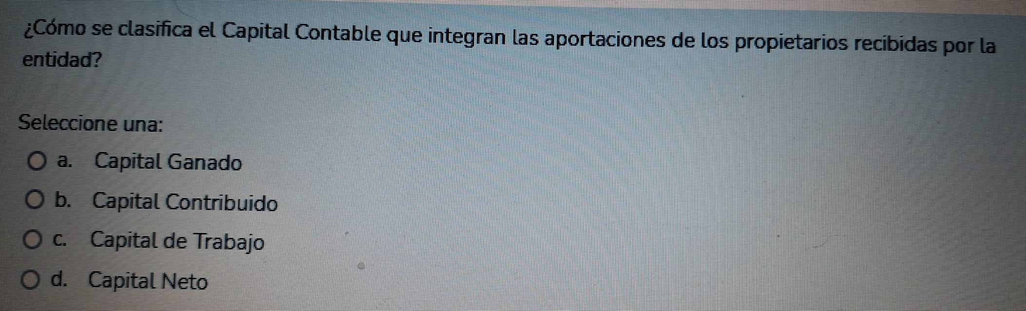 ¿Cómo se clasifica el Capital Contable que integran las aportaciones de los propietarios recibidas por la
entidad?
Seleccione una:
a. Capital Ganado
b. Capital Contribuido
c. Capital de Trabajo
d. Capital Neto