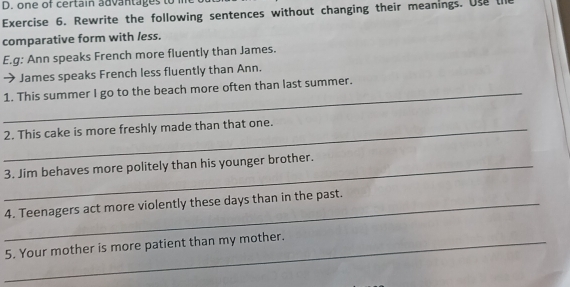 one of certain advantages to 
Exercise 6. Rewrite the following sentences without changing their meanings. Use the 
comparative form with less. 
E.g: Ann speaks French more fluently than James. 
→ James speaks French less fluently than Ann. 
_1. This summer I go to the beach more often than last summer. 
_2. This cake is more freshly made than that one. 
_3. Jim behaves more politely than his younger brother. 
_4. Teenagers act more violently these days than in the past. 
_5. Your mother is more patient than my mother.