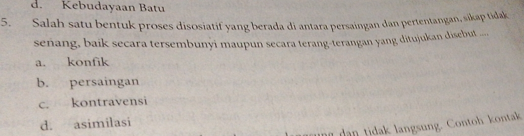 d. Kebudayaan Batu
5. Salah satu bentuk proses disosiatif yang berada di antara persaingan dan pertentangan, sikap tidak
señang, baik secara tersembunyi maupun secara terang-terangan yang ditujukan disebut .....
a. konfik
b. persaingan
c. kontravensi
d. asimilasi
dan tidak langsung. Contoh kontak