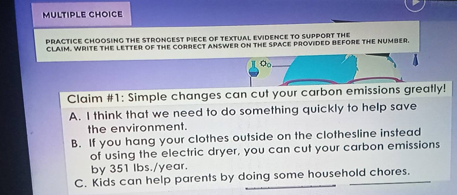 PRACTICE CHOOSING THE STRONGEST PIECE OF TEXTUAL EVIDENCE TO SUPPORT THE
CLAIM. WRITE THE LETTER OF THE CORRECT ANSWER ON THE SPACE PROVIDED BEFORE THE NUMBER.
a_0
Claim #1: Simple changes can cut your carbon emissions greatly!
A. I think that we need to do something quickly to help save
the environment.
B. If you hang your clothes outside on the clothesline instead
of using the electric dryer, you can cut your carbon emissions
by 351 Ibs./year.
C. Kids can help parents by doing some household chores.