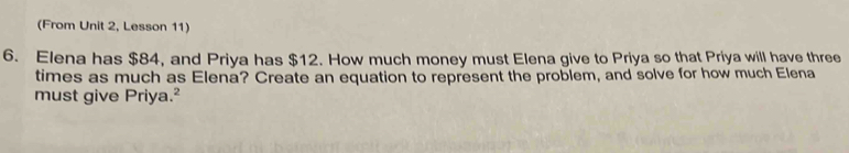 (From Unit 2, Lesson 11) 
6. Elena has $84, and Priya has $12. How much money must Elena give to Priya so that Priya will have three 
times as much as Elena? Create an equation to represent the problem, and solve for how much Elena 
must give Priya.²