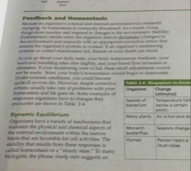 Feedback and Homeostasis 
Becuie an onganism's external and internall envimement is contantly 
changing, its homenstasis is constantly threstened. As a mult, living 
things must monitor and respond to changes in the environment. Staiblity 
(homenstasts) results when the organism detects deviations (chunges) o 
the environment and responds with an appropriate corrective action that 
returs the organism's systems to normal. If an organism's monitoring 
systems or control mecharisms fail, disease or even death can result. 
As you go about your daily tasks, your body temperature readjusts, your 
heart and breathing rates after slightly, and your blood flow incrases or 
decreases. If your monitoring were to fail, these small adjustments would 
not be made. Soon, your body's homeostasis would begin to detetiorate. 
Under extreme conditions, you could become 
quite ill or even die. However, simple corrective 
actions usually take care of problems with your 
homeostasis and life goes on. Some examples of 
responses organisms have to changes they 
encounter are shown in Table 2-4. alln 
Dynamic Equilibrium do 
Organisms have a variety of mechanisms that 
maintain the physical and chemical aspects of ge 
the internal environment within the narrow 
limits that are favorable for cell activities. The a 
stability that results from these responses is 
called homeostasis or a “steady state.” To many 
biologists, the phrase steady state suggests an