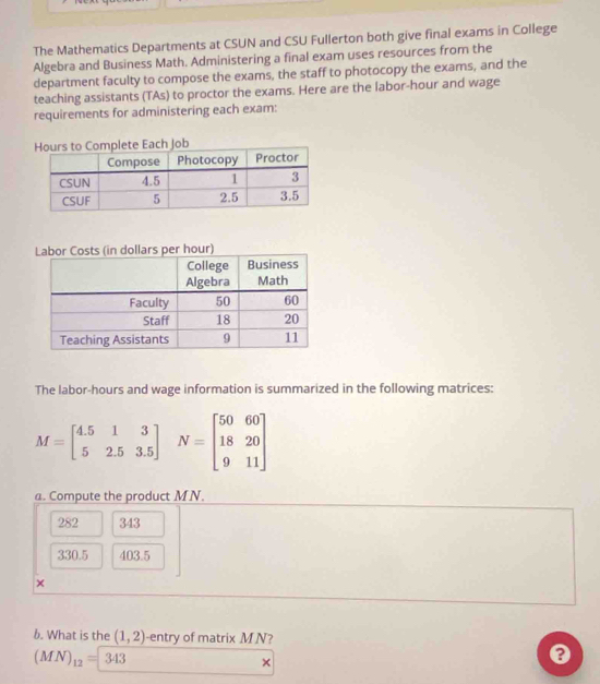 The Mathematics Departments at CSUN and CSU Fullerton both give final exams in College
Algebra and Business Math. Administering a final exam uses resources from the
department faculty to compose the exams, the staff to photocopy the exams, and the
teaching assistants (TAs) to proctor the exams. Here are the labor-hour and wage
requirements for administering each exam:
The labor-hours and wage information is summarized in the following matrices:
M=beginbmatrix 4.5&1&3 5&2.5&3.5endbmatrix N=beginbmatrix 50&60 18&20 9&11endbmatrix
a. Compute the product MN.
282 343
330.5 403.5
×
b. What is the (1,2) -entry of matrix M N?
(MN)_12=343