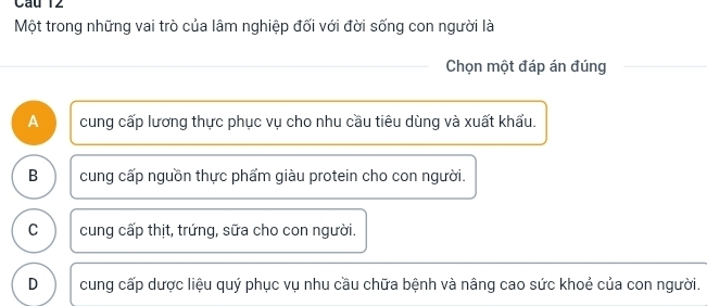 Cầu 12
Một trong những vai trò của lâm nghiệp đối với đời sống con người là
Chọn một đáp án đúng
A cung cấp lương thực phục vụ cho nhu cầu tiêu dùng và xuất khẩu.
B cung cấp nguồn thực phẩm giàu protein cho con người.
C cung cấp thịt, trứng, sữa cho con người.
D cung cấp dược liệu quý phục vụ nhu cầu chữa bệnh và nâng cao sức khoẻ của con người.