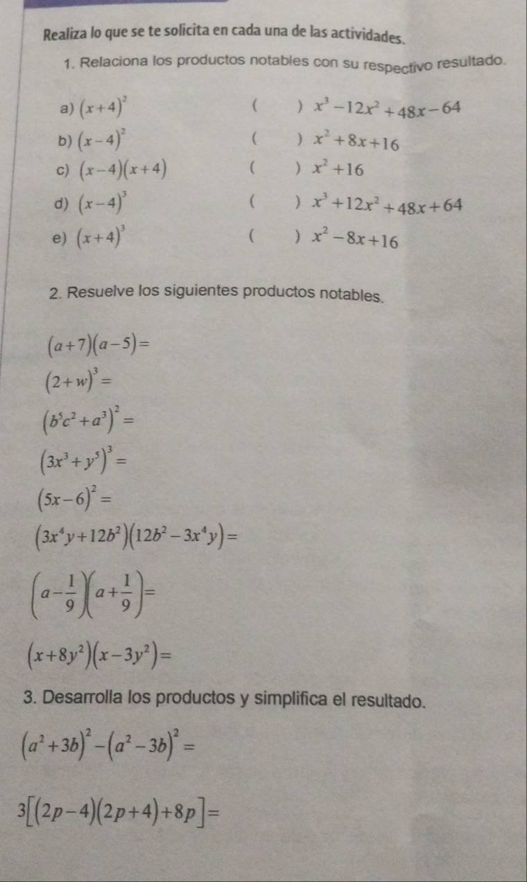 Realiza lo que se te solicita en cada una de las actividades. 
1. Relaciona los productos notables con su respectivo resultado. 
a) (x+4)^2 ( ) x^3-12x^2+48x-64
b) (x-4)^2 C ) x^2+8x+16
c) (x-4)(x+4) ( ) x^2+16
d) (x-4)^3 ( ) x^3+12x^2+48x+64
( ) 
e) (x+4)^3 x^2-8x+16
2. Resuelve los siguientes productos notables.
(a+7)(a-5)=
(2+w)^3=
(b^5c^2+a^3)^2=
(3x^3+y^5)^3=
(5x-6)^2=
(3x^4y+12b^2)(12b^2-3x^4y)=
(a- 1/9 )(a+ 1/9 )=
(x+8y^2)(x-3y^2)=
3. Desarrolla los productos y simplifica el resultado.
(a^2+3b)^2-(a^2-3b)^2=
3[(2p-4)(2p+4)+8p]=