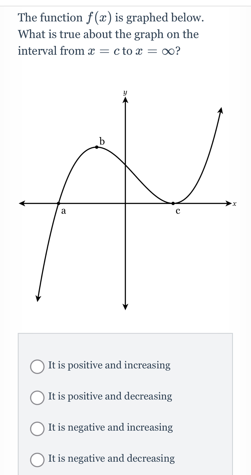 The function f(x) is graphed below.
What is true about the graph on the
interval from x=c to x=∈fty ?
It is positive and increasing
It is positive and decreasing
It is negative and increasing
It is negative and decreasing