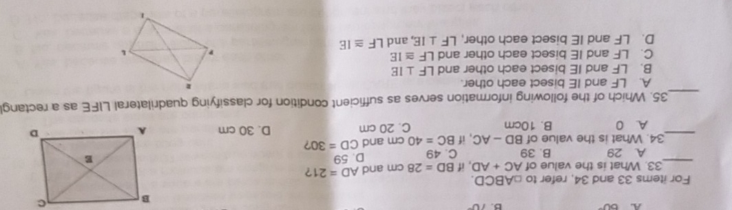 A 60°
B. 10°
For items 33 and 34, refer to □ ABCD. 
_
33. What is the value of AC+AD , if BD=28cm and AD=21 ?
A. 29 B. 39 C. 49 D. 59
34. What is the value of BD-AC , if BC=40 cm and CD=30 ?
_A. 0 B. 10cm C. 20 cm D. 30 cm
_35. Which of the following information serves as sufficient condition for classifying quadrilateral LIFE as a rectang
A. LF and IE bisect each other.
B. LF and IE bisect each other and LF⊥ IE
C. LF and IE bisect each other and LF≌ IE
D. LF and IE bisect each other, LF⊥ IE , and LF≌ IE