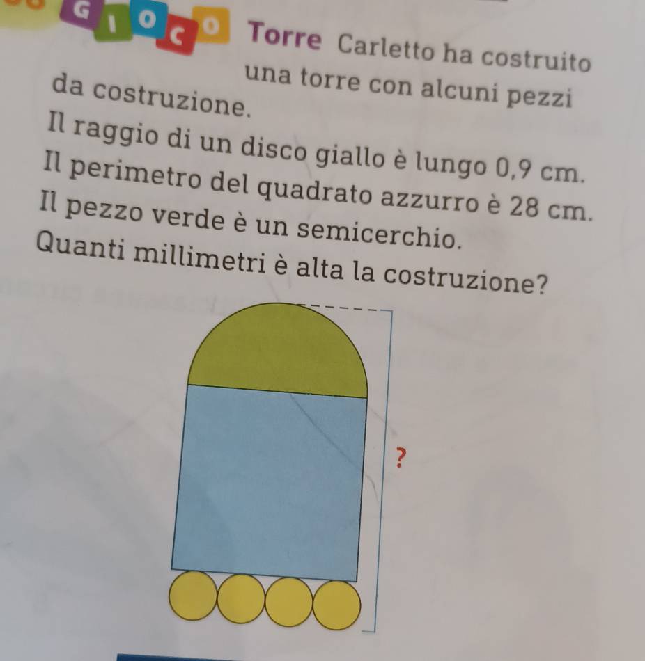 oTorre Carletto ha costruito 
una torre con alcuni pezzi 
da costruzione. 
Il raggio di un disco giallo è lungo 0,9 cm. 
Il perimetro del quadrato azzurro è 28 cm. 
Il pezzo verde è un semicerchio. 
Quanti millimetri è alta la costruzione?