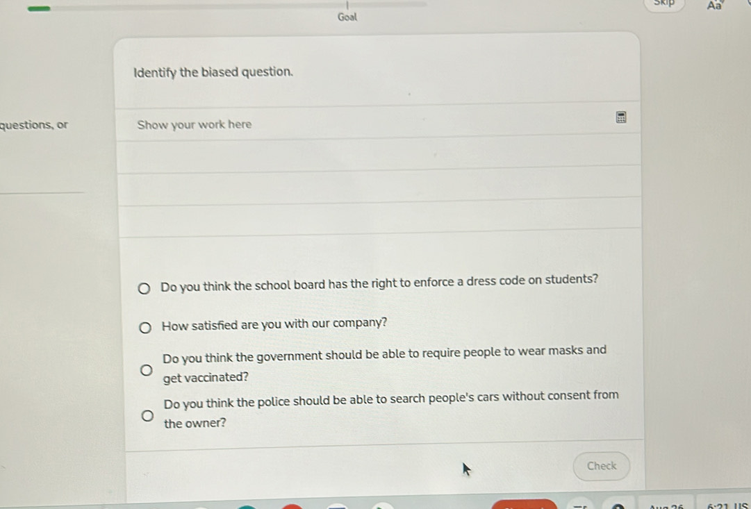 Skip Aa
Goal
Identify the biased question.
questions, or Show your work here
Do you think the school board has the right to enforce a dress code on students?
How satisfied are you with our company?
Do you think the government should be able to require people to wear masks and
get vaccinated?
Do you think the police should be able to search people's cars without consent from
the owner?
Check