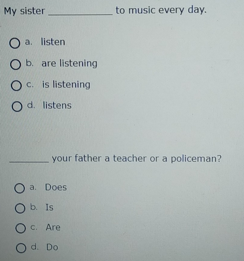 My sister _to music every day.
a. listen
b. are listening
c. is listening
d. listens
_your father a teacher or a policeman?
a. Does
b. Is
c. Are
d. Do