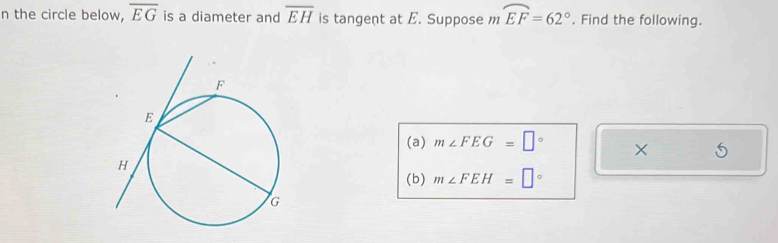 the circle below, overline EG is a diameter and overline EH is tangent at E. Suppose m ...1 widehat EF=62°. Find the following. 
(a) m∠ FEG=□°
× 
(b) m∠ FEH=□°