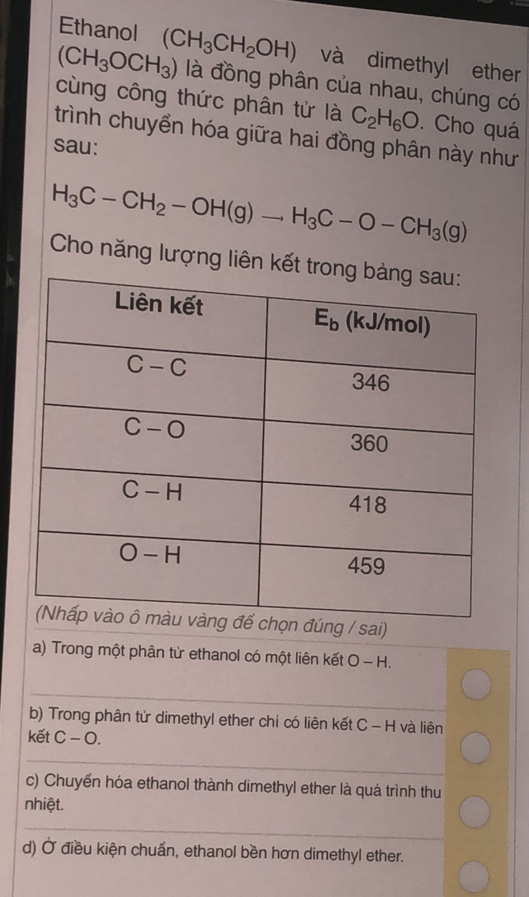 Ethanol (CH_3CH_2OH) và dimethyl ether
(CH_3OCH_3) là đồng phân của nhau, chúng có
cùng công thức phân tử là C_2H_6O. Cho quá
trình chuyển hóa giữa hai đồng phân này như
sau:
H_3C-CH_2-OH(g)to H_3C-O-CH_3(g)
Cho năng lượng liên kết 
a) Trong một phân từ ethanol có một liên kết O - H.
_
b) Trong phân tử dimethyl ether chỉ có liên kết C - H và liên
kết C − O.
_
c) Chuyển hóa ethanol thành dimethyl ether là quá trình thu
nhiệt.
_
d) Ở điều kiện chuẩn, ethanol bền hơn dimethyl ether.