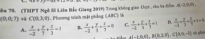 4x+3y-6z+12=
ầu 70. (THPT Ngô Sĩ Liên Bắc Giang 2019) Trong không gian Oxyz , cho ba điểm A(-2;0;0),
(0;0;7) và C(0;3;0). Phương trình mặt phẳng (ABC) là
A.  x/-2 + y/7 + z/3 =1 B.  x/-2 + y/3 + z/7 =0 C.  x/-2 + y/3 + z/7 =1 D.  x/-2 + y/3 + z/7 +1=0
A(-1;0;0), B(0;2;0), C(0;0;-3) có phư