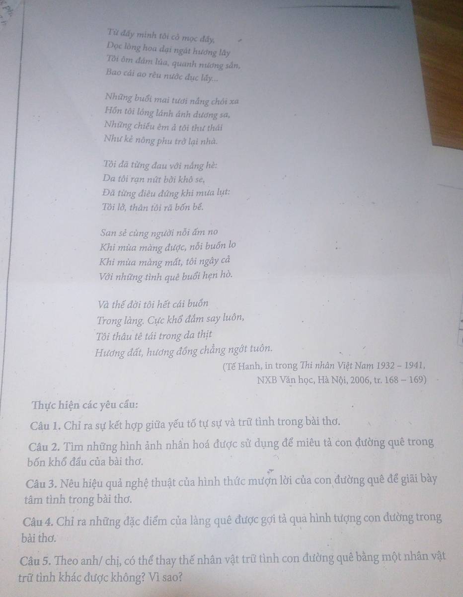 Từ đấy minh tôi cỏ mọc đấy,
Dọc lồng hoa dại ngát hương lây
Tôi ôm đám lúa, quanh nương sắn,
Bao cái ao rêu nước đục lấy...
Những buổi mai tươi nắng chói xa
Hồn tôi lồng lánh ánh dương sa,
Những chiếu êm ả tôi thư thái
Như kẻ nông phu trở lại nhà.
Tôi đã từng đau với nắng hè:
Da tôi rạn nứt bởi khô se,
Đã từng điệu đứng khi mưa lụt:
Tôi lở, thân tôi rã bốn bề.
San sẻ cùng người nỗi ấm no
Khi mùa màng được, nỗi buồn lo
Khi mùa màng mất, tôi ngây cả
Với những tình quê buổi hẹn hò.
Và thế đời tôi hết cái buồn
Trong làng. Cực khổ đắm say luôn,
Tôi thâu tê tái trong da thịt
Hương đất, hương đồng chẳng ngớt tuôn.
(Tế Hanh, in trong Thi nhân Việt Nam 1932 - 1941,
NXB Văn học, Hà Nội, 2006, tr. 168 - 169)
Thực hiện các yêu cầu:
Câu 1. Chỉ ra sự kết hợp giữa yếu tố tự sự và trữ tình trong bài thơ.
Câu 2. Tìm những hình ảnh nhần hoá được sử dụng để miêu tả con đường quê trong
bốn khổ đầu của bài thơ.
Câu 3. Nêu hiệu quả nghệ thuật của hình thức mượn lời của con đường quê để giãi bày
tâm tình trong bài thơ.
Câu 4. Chỉ ra những đặc điểm của làng quê được gợi tả quả hình tượng con đường trong
bài thơ.
Câu 5. Theo anh/ chị, có thể thay thế nhân vật trữ tình con đường quê bằng một nhân vật
trữ tình khác được không? Vì sao?