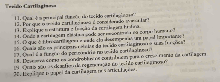 Tecido Cartilaginoso 
11. Qual é a principal função do tecido cartilaginoso? 
12. Por que o tecido cartilaginoso é considerado avascular? 
13. Explique a estrutura e função da cartilagem hialina. 
14. Onde a cartilagem elástica pode ser encontrada no corpo humano? 
15. O que é fibrocartilagem e onde ela desempenha um papel importante? 
16. Quais são as principais células do tecido cartilaginoso e suas funções? 
17. Qual é a função do pericôndrio no tecido cartilaginoso? 
18. Descreva como os condroblastos contribuem para o crescimento da cartilagem. 
19. Quais são os desafios da regeneração do tecido cartilaginoso? 
20. Explique o papel da cartilagem nas articulações.