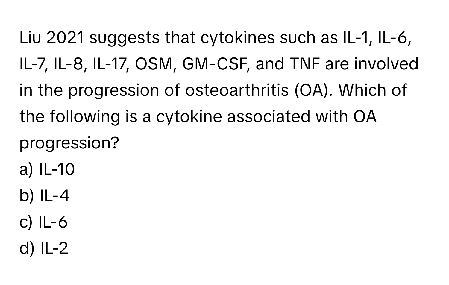 Liu 2021 suggests that cytokines such as IL-1, IL-6, IL-7, IL-8, IL-17, OSM, GM-CSF, and TNF are involved in the progression of osteoarthritis (OA). Which of the following is a cytokine associated with OA progression?

a) IL-10
b) IL-4
c) IL-6
d) IL-2