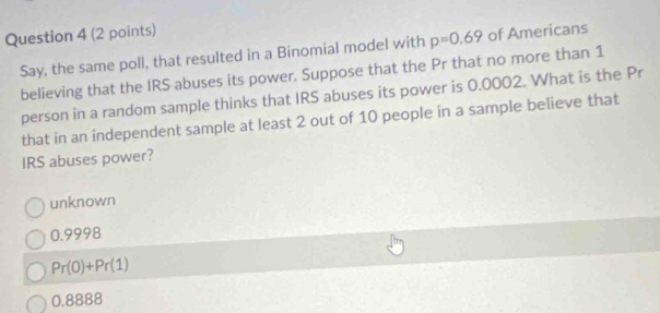 Say, the same poll, that resulted in a Binomial model with p=0.69 of Americans
believing that the IRS abuses its power. Suppose that the Pr that no more than 1
person in a random sample thinks that IRS abuses its power is 0.0002. What is the Pr
that in an independent sample at least 2 out of 10 people in a sample believe that
IRS abuses power?
unknown
0.9998
Pr(0)+Pr(1)
0.8888