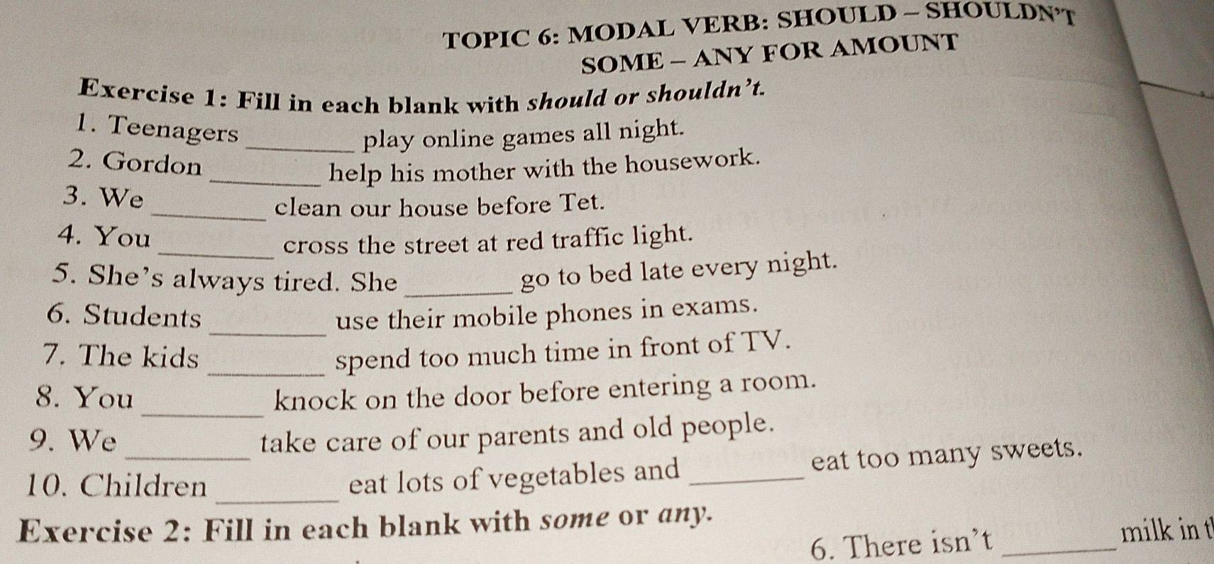 TOPIC 6: MODAL VERB: SHOULD - SHOULDNT 
SOME - ANY FOR AMOUNT 
Exercise 1: Fill in each blank with should or shouldn’t. 
1. Teenagers 
_play online games all night. 
2. Gordon 
_help his mother with the housework. 
3. We 
_clean our house before Tet. 
4. You 
_cross the street at red traffic light. 
5. She’s always tired. She_ 
go to bed late every night. 
_ 
6. Students use their mobile phones in exams. 
7. The kids _spend too much time in front of TV. 
_ 
8. You knock on the door before entering a room. 
9. We _take care of our parents and old people. 
_ 
10. Children 
eat lots of vegetables and_ eat too many sweets. 
Exercise 2: Fill in each blank with some or any. 
6. There isn’t _milk int