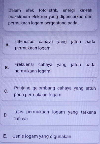 Dalam efek fotolistrik, energi kinetik
maksimum elektron yang dipancarkan dari
permukaan logam bergantung pada...
Intensitas cahaya yang jatuh pada
A.
permukaan logam
B. Frekuensi cahaya yang jatuh pada
permukaan logam
C. Panjang gelombang cahaya yang jatuh
pada permukaan logam
D. Luas permukaan logam yang terkena
cahaya
E. Jenis logam yang digunakan