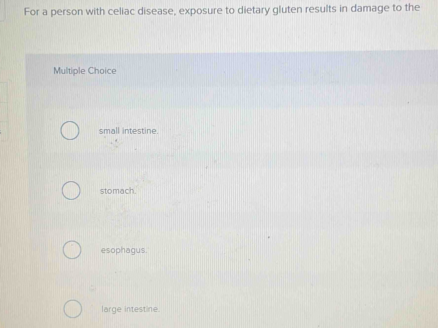 For a person with celiac disease, exposure to dietary gluten results in damage to the
Multiple Choice
small intestine.
stomach.
esophagus.
large intestine.