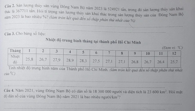 Sản lượng thủy sản vùng Đông Nam Bộ năm 2023 là 524921 tần, trong đó sản lượng thủy sản khai
thác là 367711 tấn. Hỏi tỉ trọng sản lượng thủy sản khai thác trong sản lượng thủy sản của Đông Nam Bộ
năm 2023 là bao nhiêu %? (làm tròn kết quả đến số thập phân thứ nhất của %)
_
Câu 3. Cho bảng số liệu:
_
Nhiệt độ trung bình tháng tại thành phố Hồ Chí Minh
ủa Thành phố Hồ Chí Minh. (làm tròn kết quả đến số thập phân thứ nhất
cia^0C)
_
_
Câu 4. Năm 2021, vùng Đông Nam Bộ có dân số là 18 300 000 người và diện tích là 23600km^2. Hỏi mật
độ dân số của vùng Đông Nam Bộ năm 2021 là bao nhiêu người km^2 ?
_
_