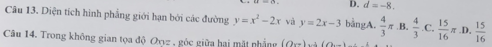 a-o.
D. d=-8. 
Câu 13. Diện tích hình phẳng giới hạn bởi các đường y=x^2-2x và y=2x-3 bằngA.  4/3 π .B.  4/3 .C. 15/16 π .D.  15/16 
Câu 14. Trong không gian tọa độ Oxyz , góc giữa hai mặt phẳng (Oxz) v à (0,...)