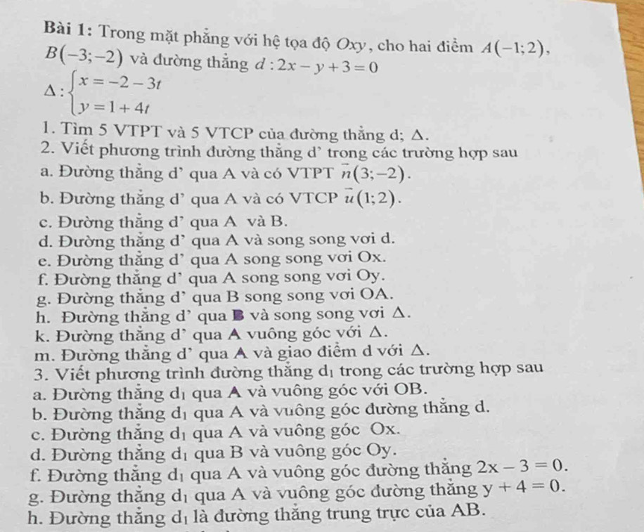 Trong mặt phẳng với hệ tọa độ Oxy, cho hai điểm A(-1;2),
B(-3;-2) và đường thẳng d: ^circ  2x-y+3=0
Delta :beginarrayl x=-2-3t y=1+4tendarray.
1. Tìm 5 VTPT và 5 VTCP của đường thằng d; Δ.
2. Viết phương trình đường thẳng d' trong các trường hợp sau
a. Đường thẳng d’ qua A và có VTPT vector n(3;-2).
b. Đường thẳng d’ qua A và có VTCP vector u(1;2).
c. Đường thẳng d’ qua A và B.
d. Đường thắng d` qua A và song song vơi d.
e. Đường thắng d’ qua A song song vơi Ox.
f. Đường thắng d’ qua A song song vơi Oy.
g. Đường thắng d’ qua B song song vơi OA.
h. Đường thẳng d’ qua B và song song vơi △.
k. Đường thắng d* qua A vuông góc với Δ.
m. Đường thẳng d’ qua A và giao điểm d với Δ.
3. Viết phương trình đường thăng d_1 trong các trường hợp sau
a. Đường thắng d_1 qua A và vuông góc với OB.
b. Đường thắng d_1 qua A và vuông góc đường thẳng d.
c. Đường thắng d_1 qua A và vuông góc Ox.
d. Đường thắng d_1 qua B và vuông góc Oy.
f. Đường thắng d_1 qua A và vuông góc đường thăng 2x-3=0.
g. Đường thắng d_1 qua A và vuông góc đường thăng y+4=0.
h. Đường thắng d_1 là đường thăng trung trực của AB.