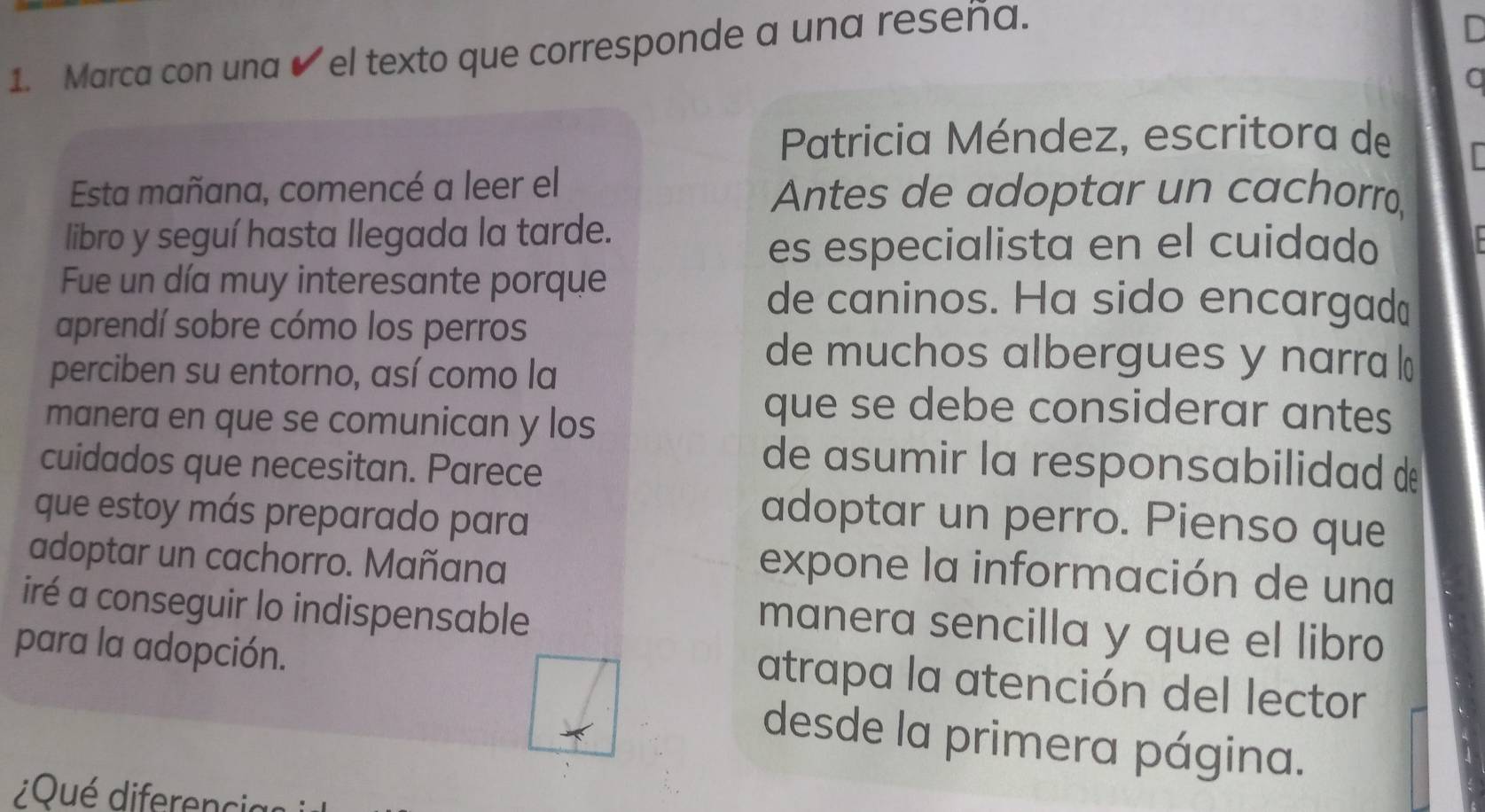 Marca con una ✔ el texto que corresponde a una reseña. 
C 
a 
Patricia Méndez, escritora de 
Esta mañana, comencé a leer el Antes de adoptar un cachorro, 
libro y seguí hasta llegada la tarde. 
es especialista en el cuidado 
Fue un día muy interesante porque de caninos. Ha sido encargad" 
aprendí sobre cómo los perros 
perciben su entorno, así como la 
de muchos albergues y narra 
manera en que se comunican y los 
que se debe considerar antes 
cuidados que necesitan. Parece 
de asumir la responsabilidad d 
que estoy más preparado para 
adoptar un perro. Pienso que 
adoptar un cachorro. Mañana 
expone la información de una 
iré a conseguir lo indispensable 
manera sencilla y que el libro 
para la adopción. 
atrapa la atención del lector 
desde la primera página. 
¿Qué diferenci