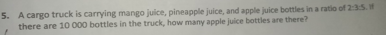 A cargo truck is carrying mango juice, pineapple juice, and apple juice bottles in a ratio of 2:3:5. If 
there are 10 000 bottles in the truck, how many apple juice bottles are there?