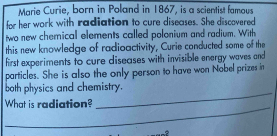 Marie Curie, born in Poland in 1867, is a scientist famous 
for her work with radiation to cure diseases. She discovered 
two new chemical elements called polonium and radium. With 
this new knowledge of radioactivity, Curie conducted some of the 
first experiments to cure diseases with invisible energy waves and 
particles. She is also the only person to have won Nobel prizes in 
both physics and chemistry. 
_ 
What is radiation? 
_ 
2