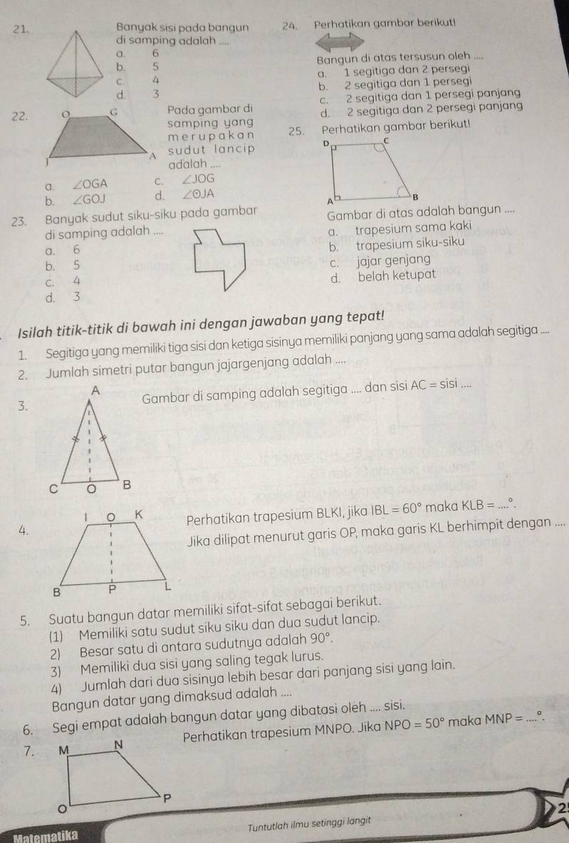 Banyak sisi pada bangun 24. Perhatikan gambar berikut!
di samping adalah ....
a. 6
b. 5 Bangun di atas tersusun oleh ....
C. 4 a. 1 segitiga dan 2 persegi
d. 3 b. 2 segitiga dan 1 persegi
c. 2 segitiga dan 1 persegi panjang
22.Pada gambar di d. 2 segitiga dan 2 persegi panjang
samping yang 25. Perhatikan gambar berikut!
m er upakan
sudut lancip 
adalah ....
a. ∠ OGA C. ∠ JOG
b. ∠ GOJ d. ∠ odot JA
23. Banyak sudut siku-siku pada gambar Gambar di atas adalah bangun ....
di samping adalah ....
a. 6 a. trapesium sama kaki
b. trapesium siku-siku
b. 5
c. jajar genjang
C. 4 d. belah ketupat
d. 3
Isilah titik-titik di bawah ini dengan jawaban yang tepat!
1. Segitiga yang memiliki tiga sisi dan ketiga sisinya memiliki panjang yang sama adalah segitiga ....
2. Jumlah simetri putar bangun jajargenjang adalah ....
3.Gambar di samping adalah segitiga .... dan sisi AC=sisi...
4.Perhatikan trapesium BLKI, jika IBL=60° maka KLB= _ 。
Jika dilipat menurut garis OP, maka garis KL berhimpit dengan ....
5. Suatu bangun datar memiliki sifat-sifat sebagai berikut.
(1) Memiliki satu sudut siku siku dan dua sudut lancip.
2) Besar satu di antara sudutnya adalah 90°.
3) Memiliki dua sisi yang saling tegak lurus.
4) Jumlah dari dua sisinya lebih besar dari panjang sisi yang lain.
Bangun datar yang dimaksud adalah ....
6. Segi empat adalah bangun datar yang dibatasi oleh .... sisi.
7.Perhatikan trapesium MNPO. Jika NPO=50° maka MNP= _.°.
2
Matematika Tuntutlah ilmu setinggi langit