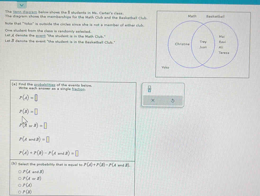 The Venn diagram below shows the 8 students in Ms. Carter's class. 
The diagram shows the memberships for the Math Club and the Basketball Club.Math Basketball 
Note that "Yoko" is outside the circles since she is not a member of either club. 
One student from the class is randomly selected. 
Let A denote the event "the student is in the Math Club." 
Let B denote the event "the student is in the Basketball Club." 
Yoko 
(a) Find the probabilities of the events below. 
Write each answer as a single fraction
 □ /□  
P(A)=□
× 5
P(B)=□
P(AorB)=□
P(AandB)=□
P(A)+P(B)-P(AandB)=□
(b) Select the probability that is equal to P(A)+P(B)-P(A and B).
P(AandB)
P(AorB)
P(A)
P(B)