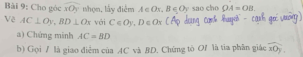 Cho góc widehat xOy nhọn, lấy điểm A∈ Ox, B∈ Oy sao cho OA=OB. 
Về AC⊥ Oy, BD⊥ Ox với C∈ Oy, D∈ Ox
a) Chứng minh AC=BD
b) Gọi / là giao điểm của AC và BD. Chứng tò OI là tia phân giác widehat xOy.