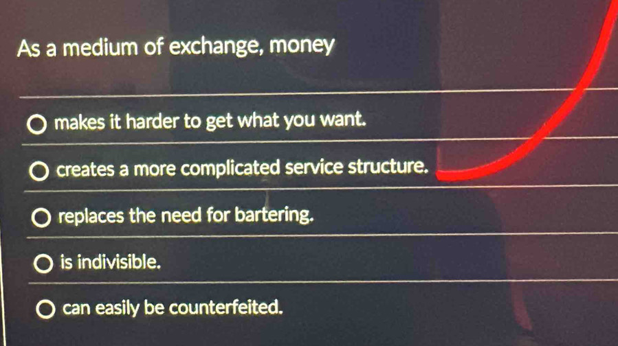 As a medium of exchange, money
makes it harder to get what you want.
creates a more complicated service structure.
replaces the need for bartering.
is indivisible.
can easily be counterfeited.