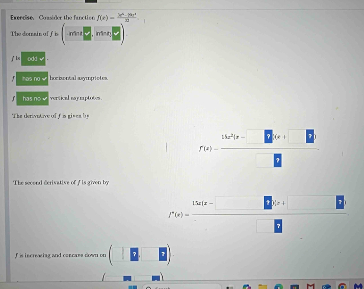 Exercise. Consider the function f(x)= (3x^5-20x^3)/32 . 
The domain of fis(-infinit□ ,infinits). 
fis odd
f has no horizontal asymptotes.
j has no vertical asymptotes.
The derivative of f is given by
f'(x)= (15x^2(x-□ )(x+□ ))/□  . 
The second derivative of f is given by
f'(x)= (15x(x-□ )(x+□ ))/□  .
f is increasing and concave down on (□ 2□ 2).