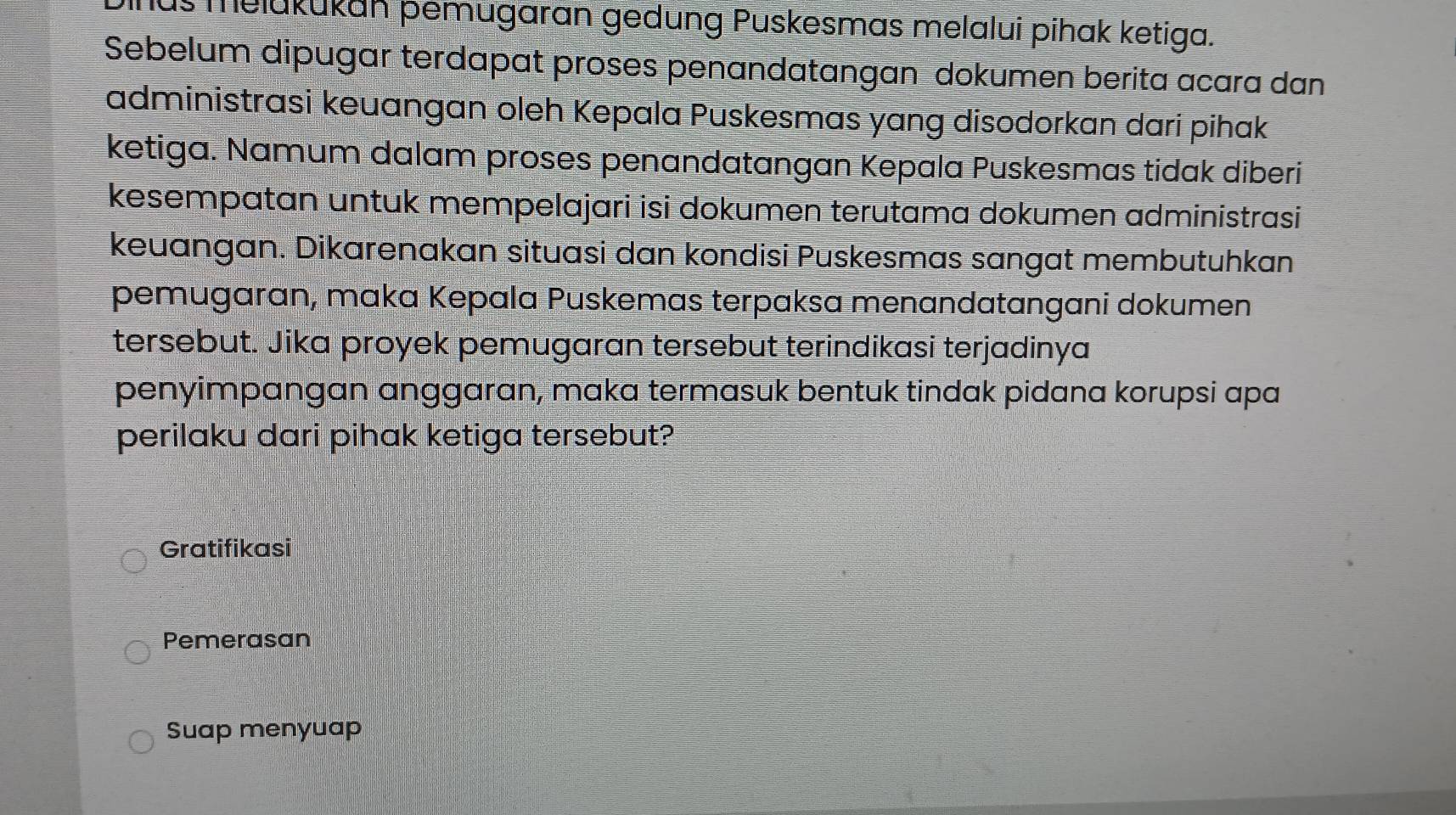 us melukukan pemugaran gedung Puskesmas melalui pihak ketiga. 
Sebelum dipugar terdapat proses penandatangan dokumen berita acara dan 
administrasi keuangan oleh Kepala Puskesmas yang disodorkan dari pihak 
ketiga. Namum dalam proses penandatangan Kepala Puskesmas tidak diberi 
kesempatan untuk mempelajari isi dokumen terutama dokumen administrasi 
keuangan. Dikarenakan situasi dan kondisi Puskesmas sangat membutuhkan 
pemugaran, maka Kepala Puskemas terpaksa menandatangani dokumen 
tersebut. Jika proyek pemugaran tersebut terindikasi terjadinya 
penyimpangan anggaran, maka termasuk bentuk tindak pidana korupsi apa 
perilaku dari pihak ketiga tersebut? 
Gratifikasi 
Pemerasan 
Suap menyuap