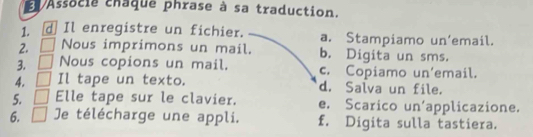 Associe chaque phrase à sa traduction.
1. d Il enregistre un fichier. a. Stampiamo un’email.
2. Nous imprimons un mail. b. Digita un sms.
3. Nous copions un mail. c. Copiamo un’email.
4. Il tape un texto. d. Salva un file.
5. Elle tape sur le clavier. e. Scarico un'applicazione.
6. Je télécharge une appli. f. Digita sulla tastiera.