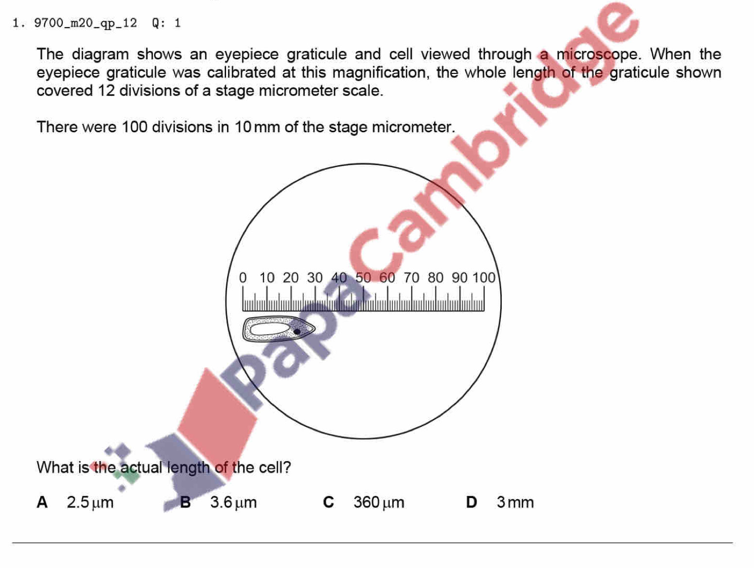 9700_m20_qp_12 Q ： 1
The diagram shows an eyepiece graticule and cell viewed through a microscope. When the
eyepiece graticule was calibrated at this magnification, the whole length of the graticule shown
covered 12 divisions of a stage micrometer scale.
There were 100 divisions in 10mm of the stage micrometer.
0 10 20 30 40 50 60 70 80 90 100
What is the actual length of the cell?
A 2.5 μm B 3.6μm c 360 μm D 3 mm