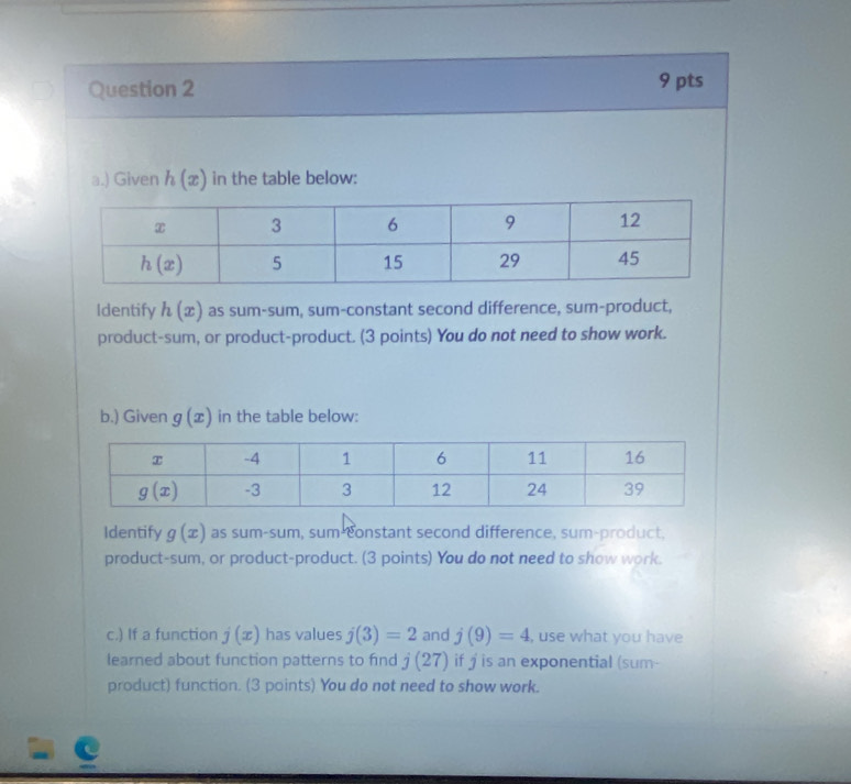 ) Given h(x) in the table below:
Identify h(x) as sum-sum, sum-constant second difference, sum-product,
product-sum, or product-product. (3 points) You do not need to show work.
b.) Given g(x) in the table below:
Identify g(x) as sum-sum, sum-constant second difference, sum-product,
product-sum, or product-product. (3 points) You do not need to show work.
c.) If a function j(x) has values j(3)=2 and j(9)=4 , use what you have
learned about function patterns to find j(27) if j is an exponential (sum-
product) function. (3 points) You do not need to show work.