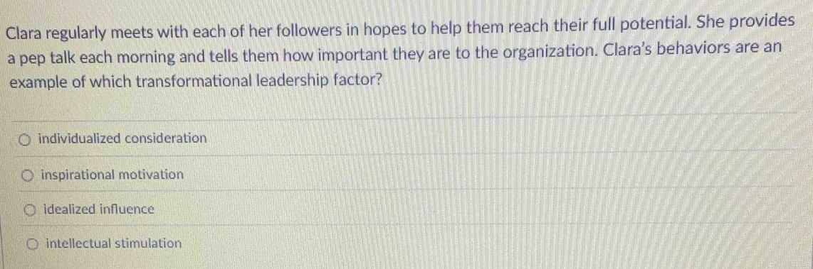 Clara regularly meets with each of her followers in hopes to help them reach their full potential. She provides
a pep talk each morning and tells them how important they are to the organization. Clara’s behaviors are an
example of which transformational leadership factor?
individualized consideration
inspirational motivation
idealized influence
intellectual stimulation