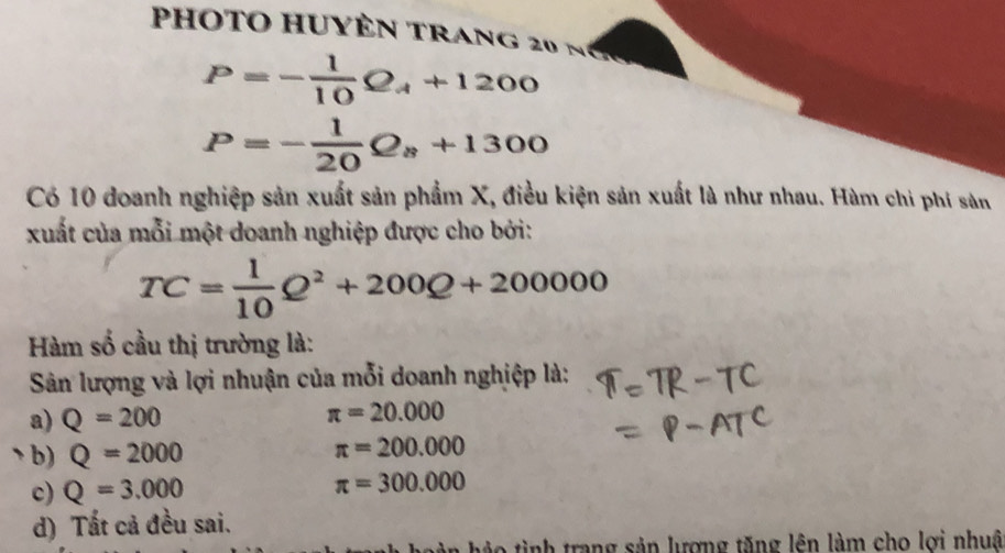 photo huyên trang 20 n
P=- 1/10 Q_A+1200
P=- 1/20 Q_8+1300
Có 10 đoanh nghiệp sản xuất sản phẩm X, điều kiện sản xuất là như nhau. Hàm chi phí sản
xuất của mỗi một doanh nghiệp được cho bởi:
TC= 1/10 Q^2+200Q+200000
Hàm số cầu thị trường là:
Sản lượng và lợi nhuận của mỗi doanh nghiệp là:
a) Q=200 π =20.000
b) Q=2000 π =200.000
c) Q=3.000
π =300.000
d) Tất cả đều sai.
o tình trang sản lượng tăng lên làm cho lợi nhuâ