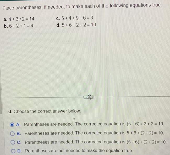 Place parentheses, if needed, to make each of the following equations true.
a. 4+3· 2=14 c. 5+4+9/ 6=3
b. 6/ 2+1=4 d. 5+6/ 2+2=10
d. Choose the correct answer below.
A. Parentheses are needed. The corrected equation is (5+6)/ 2+2=10.
B. Parentheses are needed. The corrected equation is 5+6+(2+2)=10.
C. Parentheses are needed. The corrected equation is (5+6)/ (2+2)=10.
D. Parentheses are not needed to make the equation true.