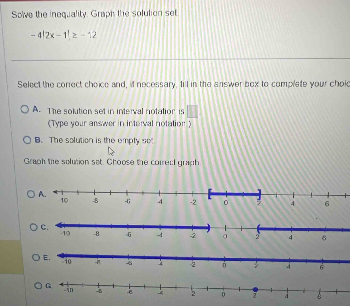 Solve the inequality, Graph the solution set.
-4|2x-1|≥ -12
Select the correct choice and, if necessary, fill in the answer box to complete your choid
A. The solution set in interval notation is □. 
(Type your answer in interval notation.)
B. The solution is the empty set.
Graph the solution set. Choose the correct graph.